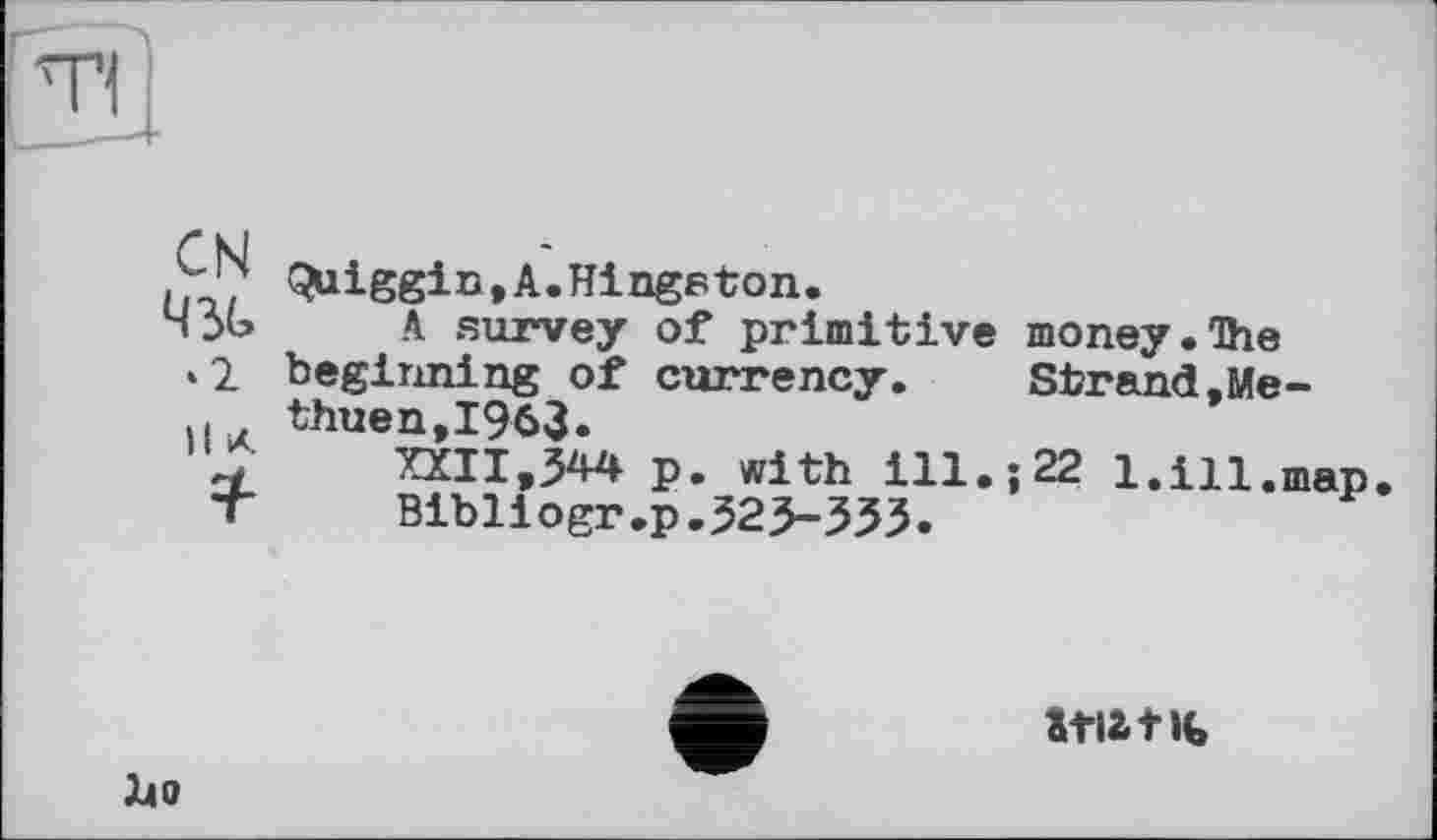 ﻿(^liggin,A.Hingston.
ЧЗь A survey of primitive money.The ‘2 beginning of currency.	Strand,Me-
. thuen,I963.
"S’	XXII,344 p. with ill.; 22 1.ill.map
T	Bibliogr.p.323-333.
І40
itiatK,